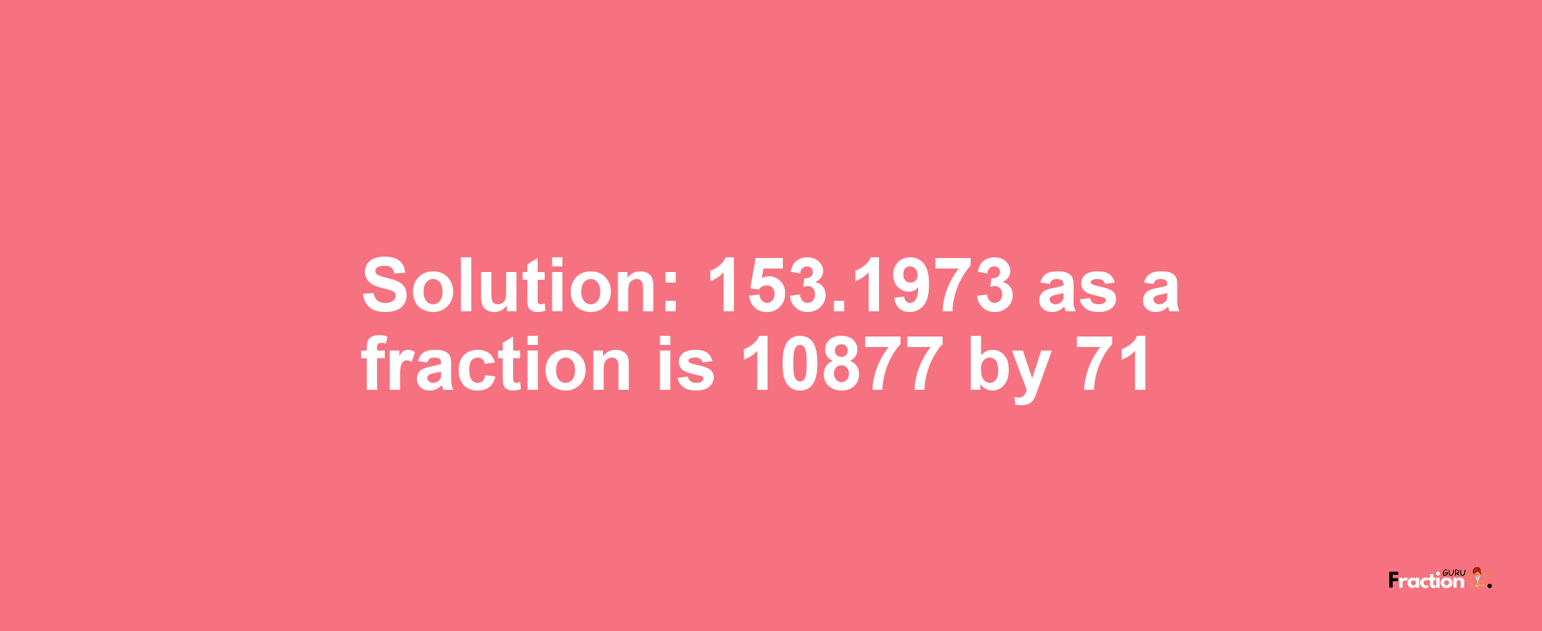 Solution:153.1973 as a fraction is 10877/71